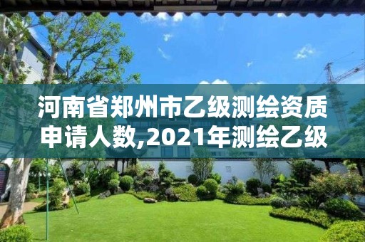 河南省鄭州市乙級測繪資質申請人數,2021年測繪乙級資質