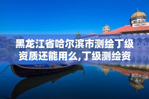 黑龍江省哈爾濱市測繪丁級資質還能用么,丁級測繪資質可直接轉為丙級了。