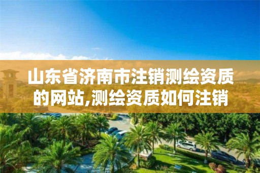 山東省濟南市注銷測繪資質的網站,測繪資質如何注銷