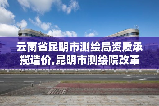 云南省昆明市測繪局資質承攬造價,昆明市測繪院改革。