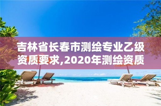 吉林省長春市測繪專業(yè)乙級資質(zhì)要求,2020年測繪資質(zhì)乙級需要什么條件