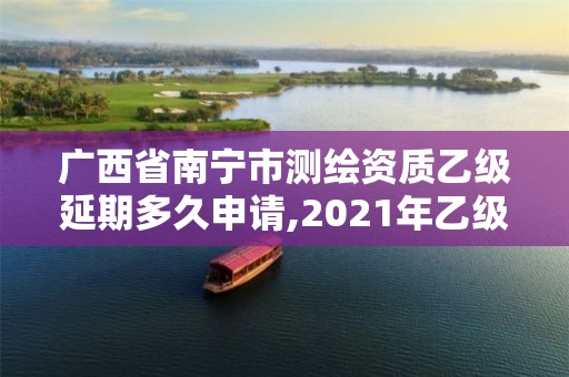 廣西省南寧市測繪資質(zhì)乙級延期多久申請,2021年乙級測繪資質(zhì)申報材料