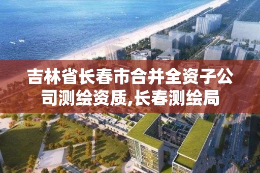 吉林省長春市合并全資子公司測繪資質,長春測繪局