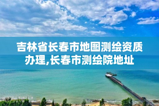 吉林省長春市地圖測繪資質辦理,長春市測繪院地址