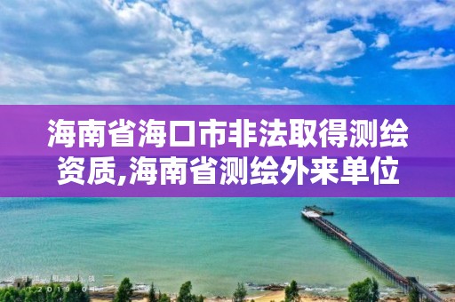 海南省海口市非法取得測繪資質(zhì),海南省測繪外來單位是不是放開