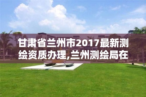 甘肅省蘭州市2017最新測繪資質辦理,蘭州測繪局在哪兒