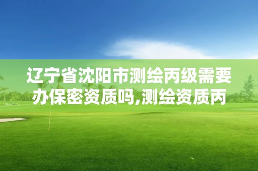 遼寧省沈陽市測繪丙級需要辦保密資質嗎,測繪資質丙級什么意思。