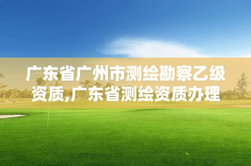 廣東省廣州市測繪勘察乙級資質,廣東省測繪資質辦理流程