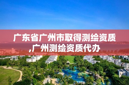 廣東省廣州市取得測繪資質(zhì),廣州測繪資質(zhì)代辦