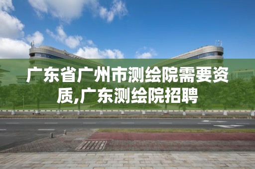 廣東省廣州市測繪院需要資質,廣東測繪院招聘