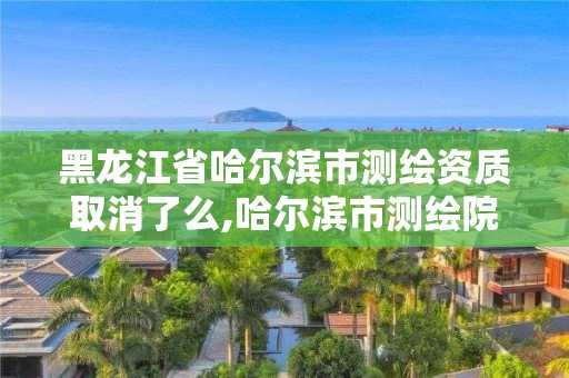 黑龍江省哈爾濱市測繪資質取消了么,哈爾濱市測繪院