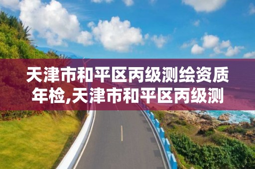 天津市和平區丙級測繪資質年檢,天津市和平區丙級測繪資質年檢機構