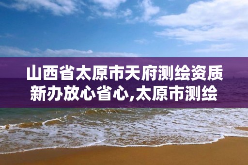 山西省太原市天府測繪資質(zhì)新辦放心省心,太原市測繪研究院單位怎么樣