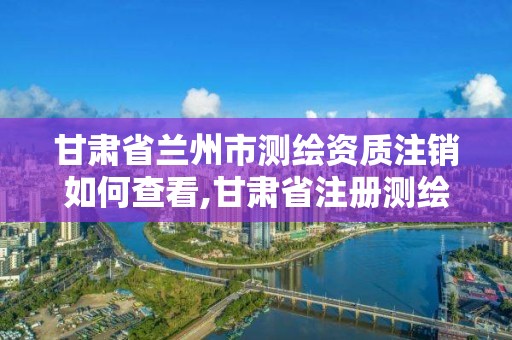 甘肅省蘭州市測繪資質注銷如何查看,甘肅省注冊測繪師名單