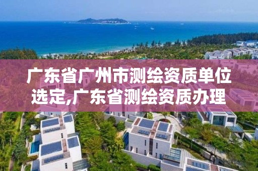 廣東省廣州市測繪資質單位選定,廣東省測繪資質辦理流程