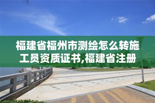 福建省福州市測繪怎么轉(zhuǎn)施工員資質(zhì)證書,福建省注冊測繪師