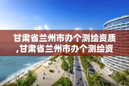 甘肅省蘭州市辦個測繪資質,甘肅省蘭州市辦個測繪資質的公司