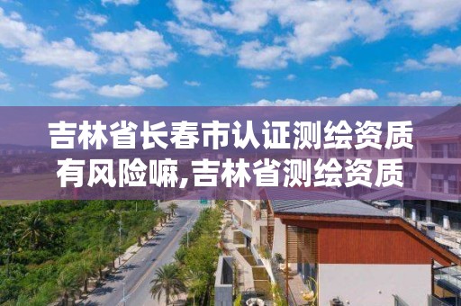 吉林省長春市認證測繪資質有風險嘛,吉林省測繪資質查詢。