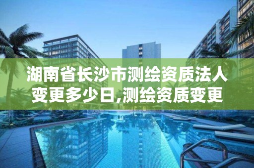 湖南省長沙市測繪資質法人變更多少日,測繪資質變更流程