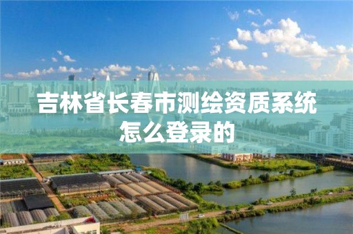 吉林省長春市測繪資質系統怎么登錄的