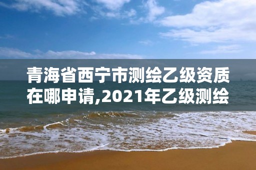 青海省西寧市測(cè)繪乙級(jí)資質(zhì)在哪申請(qǐng),2021年乙級(jí)測(cè)繪資質(zhì)申報(bào)材料