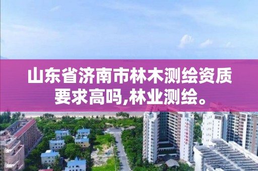 山東省濟南市林木測繪資質要求高嗎,林業測繪。