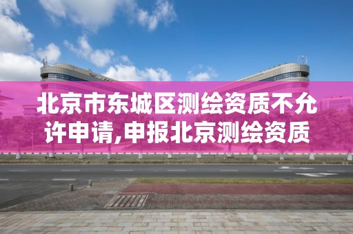 北京市東城區測繪資質不允許申請,申報北京測繪資質