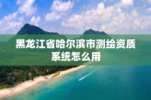 黑龍江省哈爾濱市測繪資質系統怎么用