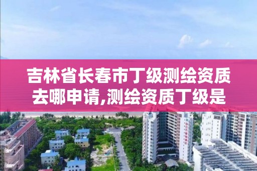 吉林省長春市丁級測繪資質去哪申請,測繪資質丁級是什么意思