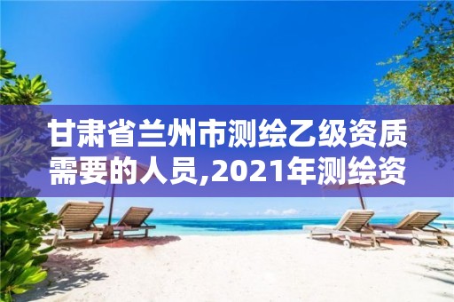 甘肅省蘭州市測繪乙級資質需要的人員,2021年測繪資質乙級人員要求。