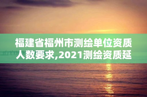 福建省福州市測繪單位資質人數要求,2021測繪資質延期公告福建省