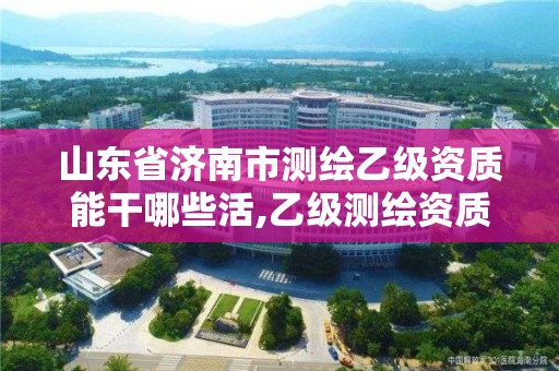 山東省濟南市測繪乙級資質能干哪些活,乙級測繪資質延期公告山東。