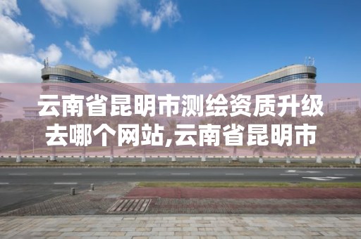 云南省昆明市測繪資質升級去哪個網站,云南省昆明市測繪資質升級去哪個網站辦理