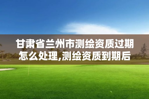 甘肅省蘭州市測繪資質過期怎么處理,測繪資質到期后怎么續期?