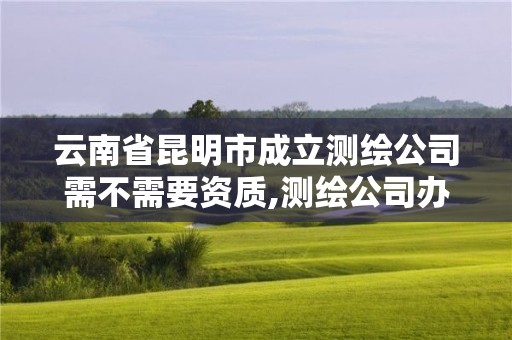 云南省昆明市成立測繪公司需不需要資質,測繪公司辦理。