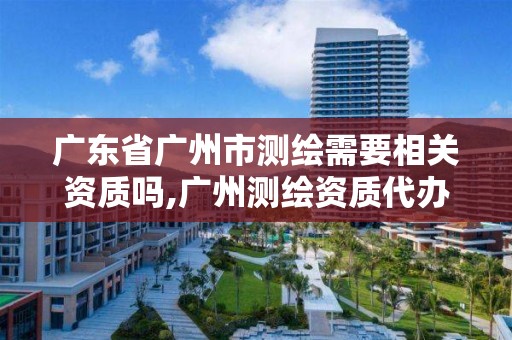 廣東省廣州市測繪需要相關資質嗎,廣州測繪資質代辦