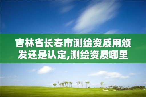 吉林省長春市測繪資質用頒發還是認定,測繪資質哪里頒發。