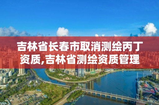 吉林省長春市取消測繪丙丁資質(zhì),吉林省測繪資質(zhì)管理平臺