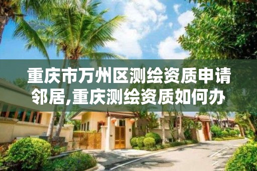 重慶市萬州區測繪資質申請鄰居,重慶測繪資質如何辦理