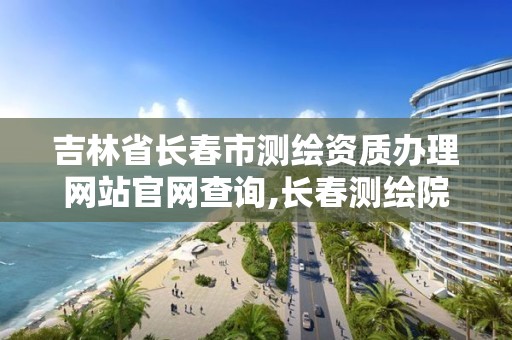 吉林省長春市測繪資質辦理網站官網查詢,長春測繪院事業編。