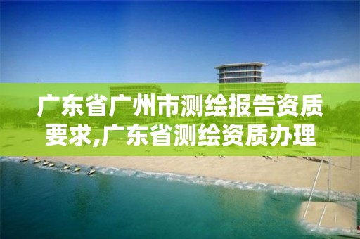 廣東省廣州市測繪報告資質要求,廣東省測繪資質辦理流程