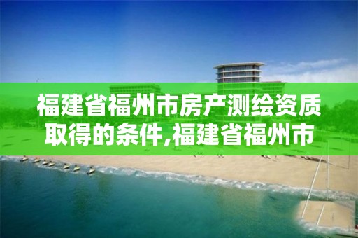 福建省福州市房產測繪資質取得的條件,福建省福州市房產測繪資質取得的條件有哪些。