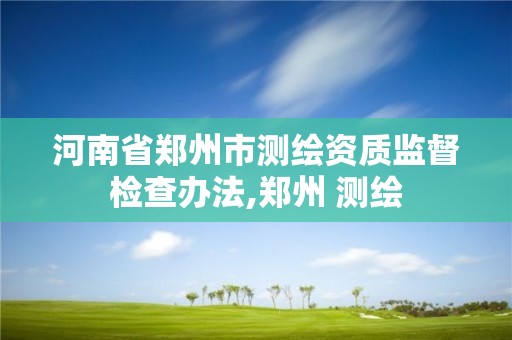 河南省鄭州市測繪資質監督檢查辦法,鄭州 測繪