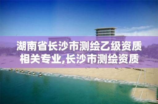 湖南省長沙市測繪乙級資質相關專業,長沙市測繪資質單位名單