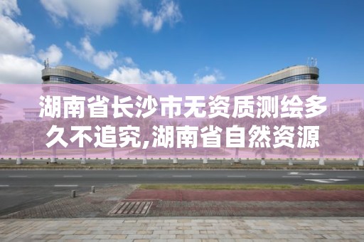 湖南省長沙市無資質測繪多久不追究,湖南省自然資源廳關于延長測繪資質證書有效期的公告