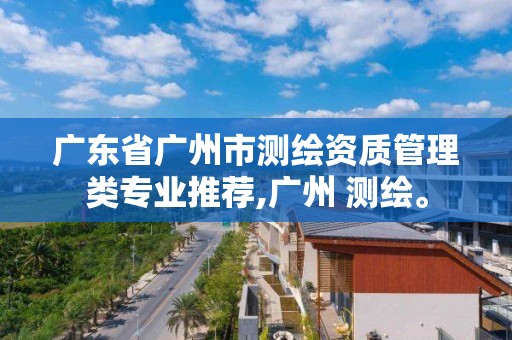 廣東省廣州市測繪資質管理類專業推薦,廣州 測繪。