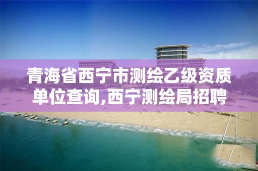 青海省西寧市測繪乙級資質(zhì)單位查詢,西寧測繪局招聘