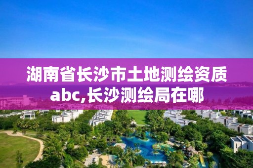 湖南省長沙市土地測繪資質abc,長沙測繪局在哪