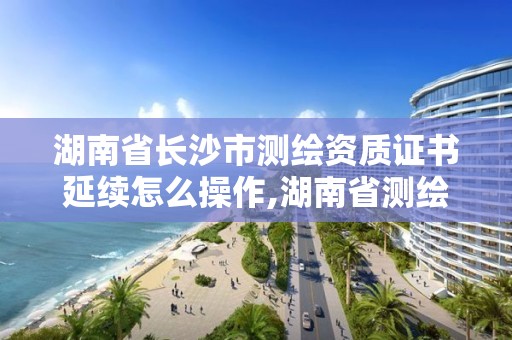 湖南省長沙市測繪資質證書延續怎么操作,湖南省測繪資質延期。