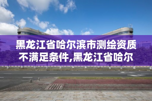 黑龍江省哈爾濱市測(cè)繪資質(zhì)不滿(mǎn)足條件,黑龍江省哈爾濱市測(cè)繪局。